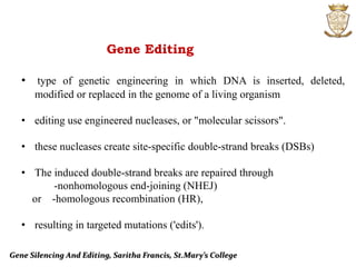 Gene Silencing And Editing, Saritha Francis, St.Mary’s College
Gene Editing
• type of genetic engineering in which DNA is inserted, deleted,
modified or replaced in the genome of a living organism
• editing use engineered nucleases, or "molecular scissors".
• these nucleases create site-specific double-strand breaks (DSBs)
• The induced double-strand breaks are repaired through
-nonhomologous end-joining (NHEJ)
or -homologous recombination (HR),
• resulting in targeted mutations ('edits').
 