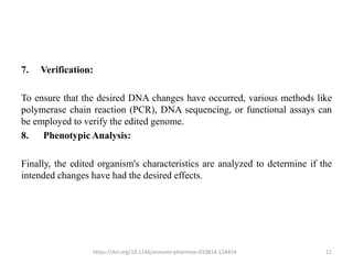 7. Verification:
To ensure that the desired DNA changes have occurred, various methods like
polymerase chain reaction (PCR), DNA sequencing, or functional assays can
be employed to verify the edited genome.
8. Phenotypic Analysis:
Finally, the edited organism's characteristics are analyzed to determine if the
intended changes have had the desired effects.
https://doi.org/10.1146/annurev-pharmtox-010814-124454 11
 