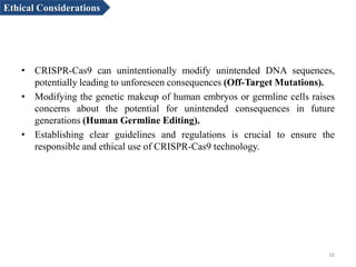• CRISPR-Cas9 can unintentionally modify unintended DNA sequences,
potentially leading to unforeseen consequences (Off-Target Mutations).
• Modifying the genetic makeup of human embryos or germline cells raises
concerns about the potential for unintended consequences in future
generations (Human Germline Editing).
• Establishing clear guidelines and regulations is crucial to ensure the
responsible and ethical use of CRISPR-Cas9 technology.
16
Ethical Considerations
 