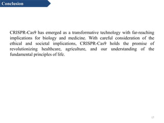 CRISPR-Cas9 has emerged as a transformative technology with far-reaching
implications for biology and medicine. With careful consideration of the
ethical and societal implications, CRISPR-Cas9 holds the promise of
revolutionizing healthcare, agriculture, and our understanding of the
fundamental principles of life.
17
Conclusion
 