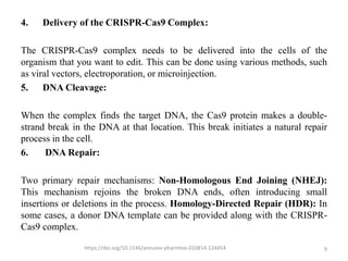 4. Delivery of the CRISPR-Cas9 Complex:
The CRISPR-Cas9 complex needs to be delivered into the cells of the
organism that you want to edit. This can be done using various methods, such
as viral vectors, electroporation, or microinjection.
5. DNA Cleavage:
When the complex finds the target DNA, the Cas9 protein makes a double-
strand break in the DNA at that location. This break initiates a natural repair
process in the cell.
6. DNA Repair:
Two primary repair mechanisms: Non-Homologous End Joining (NHEJ):
This mechanism rejoins the broken DNA ends, often introducing small
insertions or deletions in the process. Homology-Directed Repair (HDR): In
some cases, a donor DNA template can be provided along with the CRISPR-
Cas9 complex.
https://doi.org/10.1146/annurev-pharmtox-010814-124454 9
 