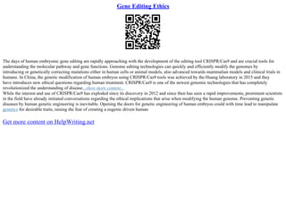Gene Editing Ethics
The days of human embryonic gene editing are rapidly approaching with the development of the editing tool CRISPR/Cas9 and are crucial tools for
understanding the molecular pathway and gene functions. Genome editing technologies can quickly and efficiently modify the genomes by
introducing or genetically correcting mutations either in human cells or animal models, also advanced towards mammalian models and clinical trials in
humans. In China, the genetic modification of human embryos using CRISPR/Cas9 tools was achieved by the Huang laboratory in 2015 and they
have introduces new ethical questions regarding human treatment. CRISPR/Cas9 is one of the newest genomic technologies that has completely
revolutionized the understanding of disease...show more content...
While the interest and use of CRISPR/Cas9 has exploded since its discovery in 2012 and since then has seen a rapid improvements, prominent scientists
in the field have already initiated conversations regarding the ethical implications that arise when modifying the human genome. Preventing genetic
diseases by human genetic engineering is inevitable. Opening the doors for genetic engineering of human embryos could with time lead to manipulate
genetics for desirable traits, raising the fear of creating a eugenic driven human
Get more content on HelpWriting.net
 
