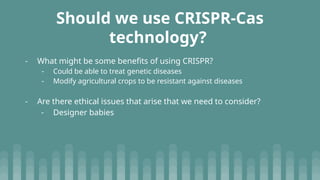 Should we use CRISPR-Cas
technology?
- What might be some benefits of using CRISPR?
- Could be able to treat genetic diseases
- Modify agricultural crops to be resistant against diseases
- Are there ethical issues that arise that we need to consider?
- Designer babies
 