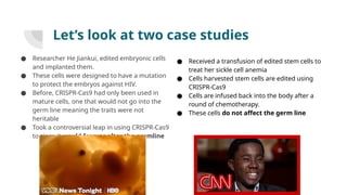 Let’s look at two case studies
● Researcher He Jiankui, edited embryonic cells
and implanted them.
● These cells were designed to have a mutation
to protect the embryos against HIV.
● Before, CRISPR-Cas9 had only been used in
mature cells, one that would not go into the
germ line meaning the traits were not
heritable
● Took a controversial leap in using CRISPR-Cas9
to since it would forever alter the germline
● Received a transfusion of edited stem cells to
treat her sickle cell anemia
● Cells harvested stem cells are edited using
CRISPR-Cas9
● Cells are infused back into the body after a
round of chemotherapy.
● These cells do not affect the germ line
 