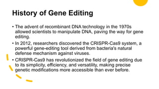 History of Gene Editing
• The advent of recombinant DNA technology in the 1970s
allowed scientists to manipulate DNA, paving the way for gene
editing.
• In 2012, researchers discovered the CRISPR-Cas9 system, a
powerful gene-editing tool derived from bacteria's natural
defense mechanism against viruses.
• CRISPR-Cas9 has revolutionized the field of gene editing due
to its simplicity, efficiency, and versatility, making precise
genetic modifications more accessible than ever before.
 