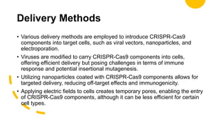 Delivery Methods
• Various delivery methods are employed to introduce CRISPR-Cas9
components into target cells, such as viral vectors, nanoparticles, and
electroporation.
• Viruses are modified to carry CRISPR-Cas9 components into cells,
offering efficient delivery but posing challenges in terms of immune
response and potential insertional mutagenesis.
• Utilizing nanoparticles coated with CRISPR-Cas9 components allows for
targeted delivery, reducing off-target effects and immunogenicity.
• Applying electric fields to cells creates temporary pores, enabling the entry
of CRISPR-Cas9 components, although it can be less efficient for certain
cell types.
 