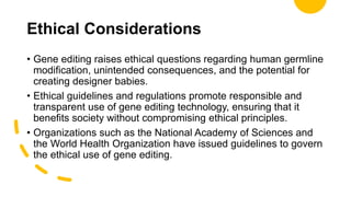 Ethical Considerations
• Gene editing raises ethical questions regarding human germline
modification, unintended consequences, and the potential for
creating designer babies.
• Ethical guidelines and regulations promote responsible and
transparent use of gene editing technology, ensuring that it
benefits society without compromising ethical principles.
• Organizations such as the National Academy of Sciences and
the World Health Organization have issued guidelines to govern
the ethical use of gene editing.
 