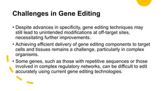 Challenges in Gene Editing
• Despite advances in specificity, gene editing techniques may
still lead to unintended modifications at off-target sites,
necessitating further improvements.
• Achieving efficient delivery of gene editing components to target
cells and tissues remains a challenge, particularly in complex
organisms.
• Some genes, such as those with repetitive sequences or those
involved in complex regulatory networks, can be difficult to edit
accurately using current gene editing technologies.
 