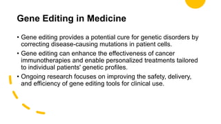 Gene Editing in Medicine
• Gene editing provides a potential cure for genetic disorders by
correcting disease-causing mutations in patient cells.
• Gene editing can enhance the effectiveness of cancer
immunotherapies and enable personalized treatments tailored
to individual patients' genetic profiles.
• Ongoing research focuses on improving the safety, delivery,
and efficiency of gene editing tools for clinical use.
 