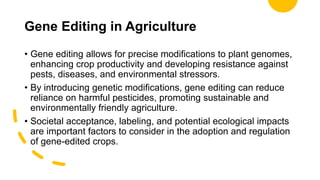 Gene Editing in Agriculture
• Gene editing allows for precise modifications to plant genomes,
enhancing crop productivity and developing resistance against
pests, diseases, and environmental stressors.
• By introducing genetic modifications, gene editing can reduce
reliance on harmful pesticides, promoting sustainable and
environmentally friendly agriculture.
• Societal acceptance, labeling, and potential ecological impacts
are important factors to consider in the adoption and regulation
of gene-edited crops.
 
