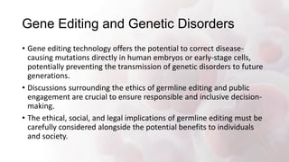 Gene Editing and Genetic Disorders
• Gene editing technology offers the potential to correct disease-
causing mutations directly in human embryos or early-stage cells,
potentially preventing the transmission of genetic disorders to future
generations.
• Discussions surrounding the ethics of germline editing and public
engagement are crucial to ensure responsible and inclusive decision-
making.
• The ethical, social, and legal implications of germline editing must be
carefully considered alongside the potential benefits to individuals
and society.
 