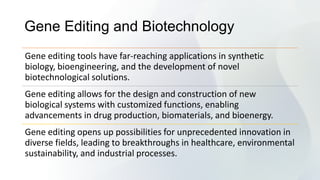 Gene Editing and Biotechnology
Gene editing tools have far-reaching applications in synthetic
biology, bioengineering, and the development of novel
biotechnological solutions.
Gene editing allows for the design and construction of new
biological systems with customized functions, enabling
advancements in drug production, biomaterials, and bioenergy.
Gene editing opens up possibilities for unprecedented innovation in
diverse fields, leading to breakthroughs in healthcare, environmental
sustainability, and industrial processes.
 