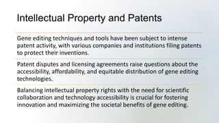 Intellectual Property and Patents
Gene editing techniques and tools have been subject to intense
patent activity, with various companies and institutions filing patents
to protect their inventions.
Patent disputes and licensing agreements raise questions about the
accessibility, affordability, and equitable distribution of gene editing
technologies.
Balancing intellectual property rights with the need for scientific
collaboration and technology accessibility is crucial for fostering
innovation and maximizing the societal benefits of gene editing.
 