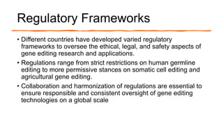 Regulatory Frameworks
• Different countries have developed varied regulatory
frameworks to oversee the ethical, legal, and safety aspects of
gene editing research and applications.
• Regulations range from strict restrictions on human germline
editing to more permissive stances on somatic cell editing and
agricultural gene editing.
• Collaboration and harmonization of regulations are essential to
ensure responsible and consistent oversight of gene editing
technologies on a global scale
 