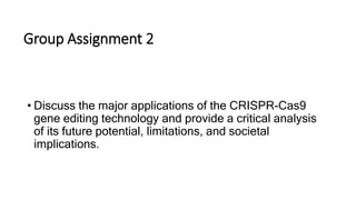 Group Assignment 2
• Discuss the major applications of the CRISPR-Cas9
gene editing technology and provide a critical analysis
of its future potential, limitations, and societal
implications.
 