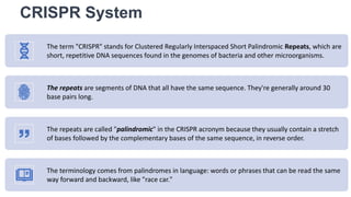 CRISPR System
The term "CRISPR" stands for Clustered Regularly Interspaced Short Palindromic Repeats, which are
short, repetitive DNA sequences found in the genomes of bacteria and other microorganisms.
The repeats are segments of DNA that all have the same sequence. They're generally around 30
base pairs long.
The repeats are called "palindromic" in the CRISPR acronym because they usually contain a stretch
of bases followed by the complementary bases of the same sequence, in reverse order.
The terminology comes from palindromes in language: words or phrases that can be read the same
way forward and backward, like "race car."
 