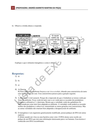 2	
   [PROFESSORA:	
  ANDRÉA	
  BARRETO	
  MARTINS	
  DA	
  POÇA]	
  
	
  




6) Observe a tirinha abaixo e responda:




          Explique o que é alimento transgênico e como é obtido.




Respostas:
          1) d)

          2) b)

          3) a)

          4) A) Darwin
              B) Para Lamarck, o ambiente forçava o ser vivo a evoluir, obtendo uma característica de tanto
              usar um órgão ou não usar. Essa característica passava para a geração seguinte.

          5) A afirmativa 1 é de Lamarck. Porque dá a impressão de que o Gafanhoto se tornou verde por
              força do ambiente. Ficou verde de tanto usar a cor verde para se esconder dos predadores.
              Enquanto a afirmativa 2 é darwiana. Mostra que a variedade verde dos gafanhotos foi
              selecionada por estar mais bem adaptada ao ambiente. A variedade verde poderá se esconder
              melhor dos predadores e sobreviver, transmitindo as outras gerações essa característica. Mas
              as outras variedades não estariam bem adaptadas e desapareceram do ambiente.

          6) O transgênico é um organismo geneticamente modificado, possui pedaços de DNA de outras
              espécies.
              É obtido usando um vírus ou uma bactéria como vetor. O DNA destes seres recebe um
              pedaço de um DNA que tem uma informação interessante para o ser humano. Essa técnica é
              conhecida com DNA recombinante.
 