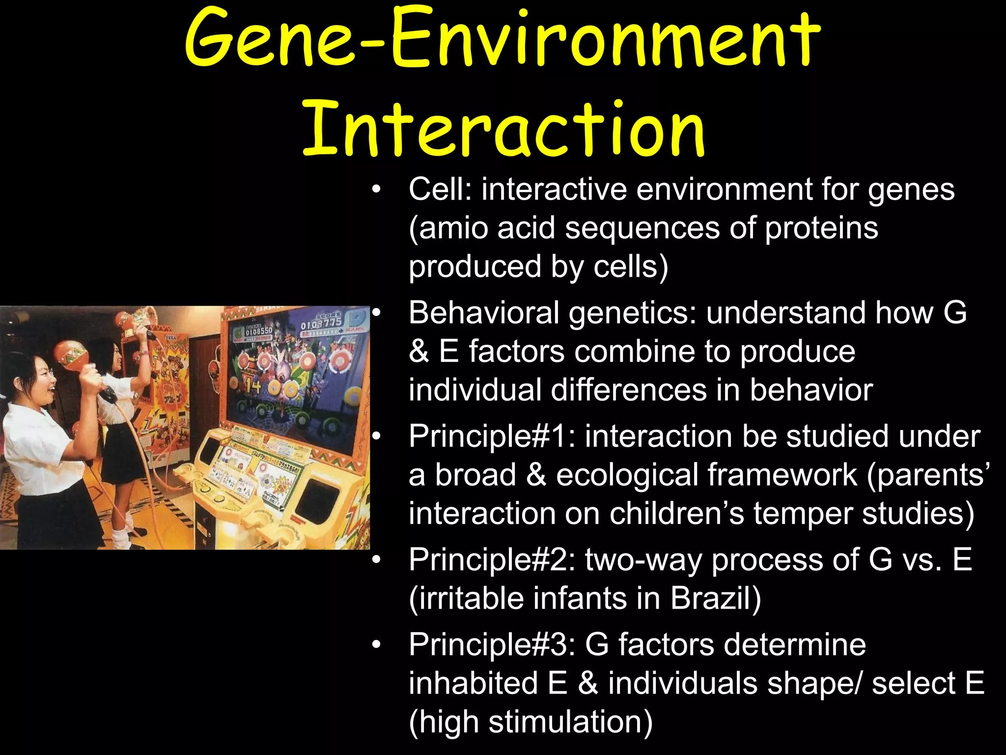 Gene-Environment
Interaction
• Cell: interactive environment for genes
(amio acid sequences of proteins
produced by cells)
• Behavioral genetics: understand how G
& E factors combine to produce
individual differences in behavior
• Principle#1: interaction be studied under
a broad & ecological framework (parents’
interaction on children’s temper studies)
• Principle#2: two-way process of G vs. E
(irritable infants in Brazil)
• Principle#3: G factors determine
inhabited E & individuals shape/ select E
(high stimulation)
 