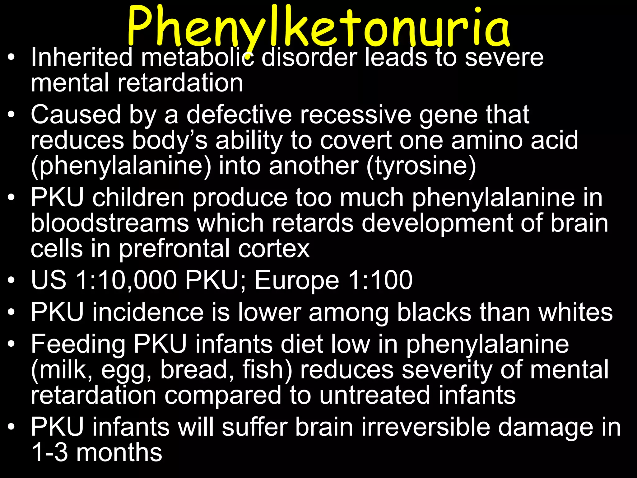 Phenylketonuria• Inherited metabolic disorder leads to severe
mental retardation
• Caused by a defective recessive gene that
reduces body’s ability to covert one amino acid
(phenylalanine) into another (tyrosine)
• PKU children produce too much phenylalanine in
bloodstreams which retards development of brain
cells in prefrontal cortex
• US 1:10,000 PKU; Europe 1:100
• PKU incidence is lower among blacks than whites
• Feeding PKU infants diet low in phenylalanine
(milk, egg, bread, fish) reduces severity of mental
retardation compared to untreated infants
• PKU infants will suffer brain irreversible damage in
1-3 months
 