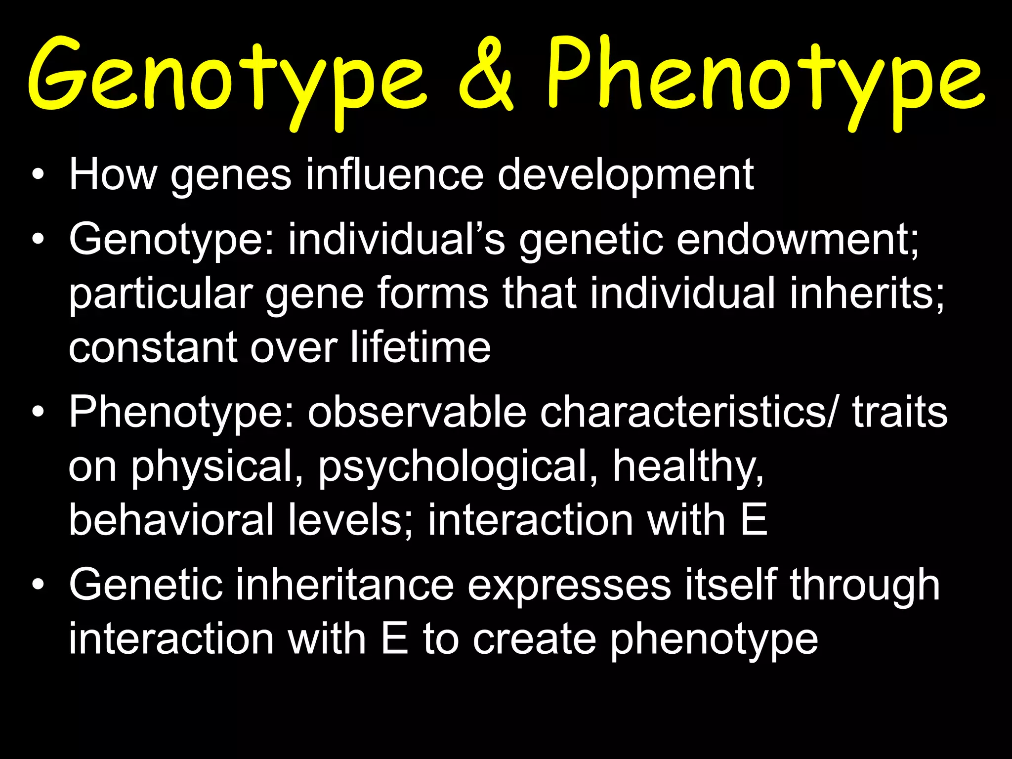 Genotype & Phenotype
• How genes influence development
• Genotype: individual’s genetic endowment;
particular gene forms that individual inherits;
constant over lifetime
• Phenotype: observable characteristics/ traits
on physical, psychological, healthy,
behavioral levels; interaction with E
• Genetic inheritance expresses itself through
interaction with E to create phenotype
 