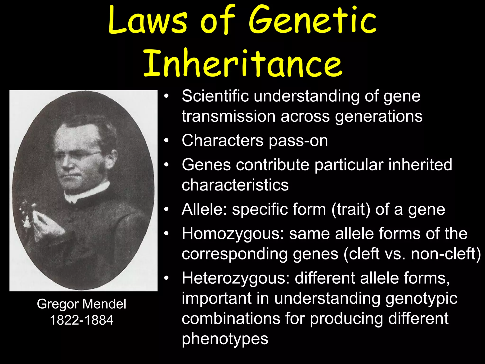 Laws of Genetic
Inheritance
• Scientific understanding of gene
transmission across generations
• Characters pass-on
• Genes contribute particular inherited
characteristics
• Allele: specific form (trait) of a gene
• Homozygous: same allele forms of the
corresponding genes (cleft vs. non-cleft)
• Heterozygous: different allele forms,
important in understanding genotypic
combinations for producing different
phenotypes
Gregor Mendel
1822-1884
 