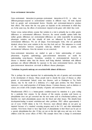 Gene environment interaction
Gene–environment interaction (or genotype–environment interaction or G×E) is when two
different genotypes respond to environmental variation in different ways. All traits depend
both on genetic and environmental factors. Heredity and environment interact to produce
their effects. This means that the way genes act depends on the environment in which they
act. In the same way, the effects of environment depend on the genes with which they work.
Nature versus nurture debates assume that variation in a trait is primarily due to either genetic
differences or environmental differences. However, the current scientific opinion holds that
neither genetic differences nor environmental differences are solely responsible for producing
phenotypic variation, and that virtually all traits are influenced by both genetic and
environmental differences. We are all unique. Even monozygotic twins, who are genetically
identical, always have some variation in the way they look and act. This uniqueness is a result
of the interaction between our genetic make-up, inherited from our parents, and
environmental influences from the moment we are conceived.
Gene–environment interactions are studied to gain a better understanding of various
phenomena. In genetic epidemiology, gene-environment interactions are useful for
understanding some diseases. Sometimes, sensitivity to environmental risk factors for a
disease is inherited rather than the disease itself being inherited. Individuals with different
genotypes are affected differently by exposure to the same environmental factors, and thus
gene-environment interactions can result in different disease phenotypes.
Variations in genetic makeup are associatedwith almost all diseases
This is perhaps the most important fact in understanding the role of genetics and environment
in the development of disease. Many people tend to classify the cause of disease as either
genetic or environmental. Indeed, some rare diseases, such as Huntington or Tay Sachs
disease, may be the result of a deficiency of a single gene product, but these diseases
represent a very small proportion of all human disease. Common diseases, such as diabetes or
cancer, are a result of the complex interplay of genetic and environmental factors.
Phenylketonuria (PKU) is a human genetic condition caused by mutations in a gene coding
for a particular liver enzyme. In the absence of this enzyme, an amino acid known as
phenylalanine does not get converted into the next amino acid in a biochemical pathway, and
therefore too much phenylalanine passes into the blood and other tissues. This disturbs brain
development leading to mental retardation and other problems. PKU affects approximately 1
out of every 15,000 infants in the U.S. However, most affected infants do not grow up
impaired because of a standard screening program used in the U.S. and other industrialized
societies. New-borns found to have high levels of phenylalanine in their blood can be put on
a special, phenylalanine-free diet. If they are put on this diet right away and stay on it, these
children avoid the severe effects of PKU. This example shows that a change in environment
 