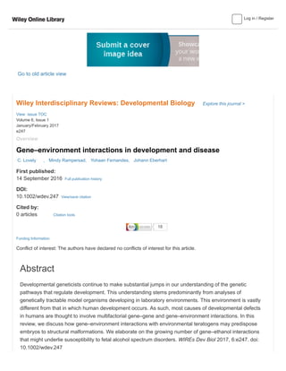 Log in / Register
Go to old article view
Wiley Interdisciplinary Reviews: Developmental Biology Explore this journal >
Overview
Gene–environment interactions in development and disease
First published:
14 September 2016 Full publication history
DOI:
10.1002/wdev.247 View/save citation
Cited by:
0 articles
Funding Information
Conflict of interest: The authors have declared no conflicts of interest for this article.
C. Lovely , Mindy Rampersad, Yohaan Fernandes, Johann Eberhart
View issue TOC
Volume 6, Issue 1
January/February 2017
e247
Abstract
Developmental geneticists continue to make substantial jumps in our understanding of the genetic
pathways that regulate development. This understanding stems predominantly from analyses of
genetically tractable model organisms developing in laboratory environments. This environment is vastly
different from that in which human development occurs. As such, most causes of developmental defects
in humans are thought to involve multifactorial gene–gene and gene–environment interactions. In this
review, we discuss how gene–environment interactions with environmental teratogens may predispose
embryos to structural malformations. We elaborate on the growing number of gene–ethanol interactions
that might underlie susceptibility to fetal alcohol spectrum disorders. WIREs Dev Biol 2017, 6:e247. doi:
10.1002/wdev.247
Citation tools
 