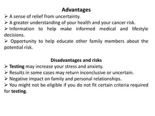 Advantages
 A sense of relief from uncertainty.
 A greater understanding of your health and your cancer risk.
 Information to help make informed medical and lifestyle
decisions.
 Opportunity to help educate other family members about the
potential risk.
Disadvantages and risks
 Testing may increase your stress and anxiety.
 Results in some cases may return inconclusive or uncertain.
 Negative impact on family and personal relationships.
 You might not be eligible if you do not fit certain criteria required
for testing.
 