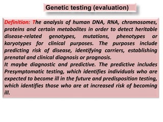 Definition: The analysis of human DNA, RNA, chromosomes,
proteins and certain metabolites in order to detect heritable
disease-related genotypes, mutations, phenotypes or
karyotypes for clinical purposes. The purposes include
predicting risk of disease, identifying carriers, establishing
prenatal and clinical diagnosis or prognosis.
It maybe diagnostic and predictive. The predictive includes
Presymptomatic testing, which identifies individuals who are
expected to become ill in the future and predisposition testing,
which identifies those who are at increased risk of becoming
ill.
Genetic testing (evaluation)
 