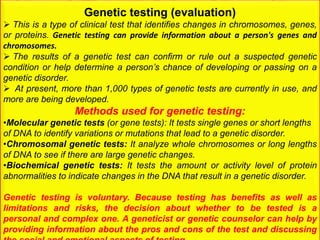 Genetic testing (evaluation)
 This is a type of clinical test that identifies changes in chromosomes, genes,
or proteins. Genetic testing can provide information about a person's genes and
chromosomes.
 The results of a genetic test can confirm or rule out a suspected genetic
condition or help determine a person’s chance of developing or passing on a
genetic disorder.
 At present, more than 1,000 types of genetic tests are currently in use, and
more are being developed.
Methods used for genetic testing:
•Molecular genetic tests (or gene tests): It tests single genes or short lengths
of DNA to identify variations or mutations that lead to a genetic disorder.
•Chromosomal genetic tests: It analyze whole chromosomes or long lengths
of DNA to see if there are large genetic changes.
•Biochemical genetic tests: It tests the amount or activity level of protein
abnormalities to indicate changes in the DNA that result in a genetic disorder.
Genetic testing is voluntary. Because testing has benefits as well as
limitations and risks, the decision about whether to be tested is a
personal and complex one. A geneticist or genetic counselor can help by
providing information about the pros and cons of the test and discussing
 