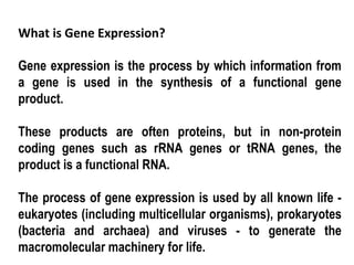 What is Gene Expression?

Gene expression is the process by which information from
a gene is used in the synthesis of a functional gene
product.

These products are often proteins, but in non-protein
coding genes such as rRNA genes or tRNA genes, the
product is a functional RNA.

The process of gene expression is used by all known life -
eukaryotes (including multicellular organisms), prokaryotes
(bacteria and archaea) and viruses - to generate the
macromolecular machinery for life.
 