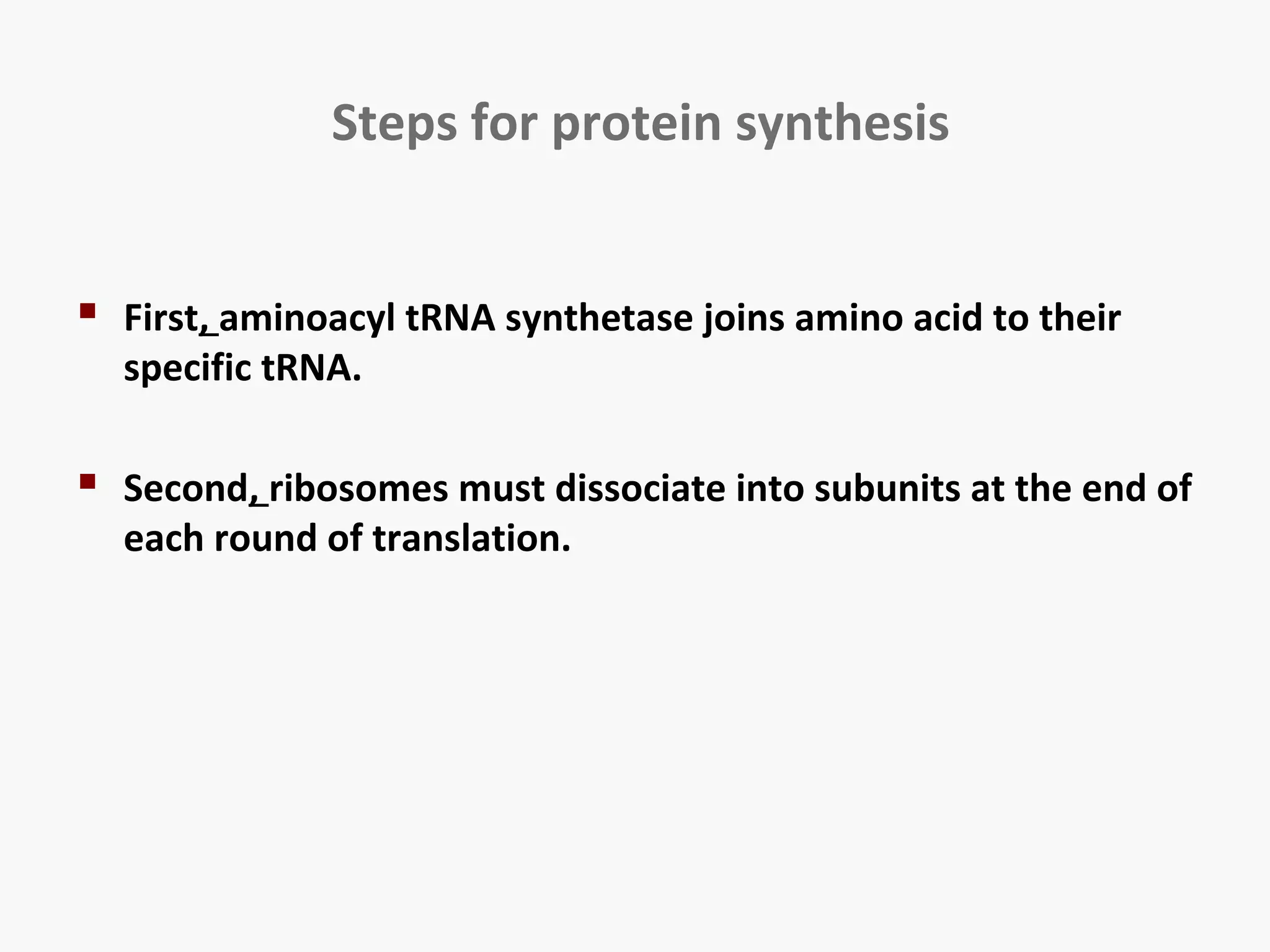 Steps for protein synthesis 
 First, aminoacyl tRNA synthetase joins amino acid to their 
specific tRNA. 
 Second, ribosomes must dissociate into subunits at the end of 
each round of translation. 
 