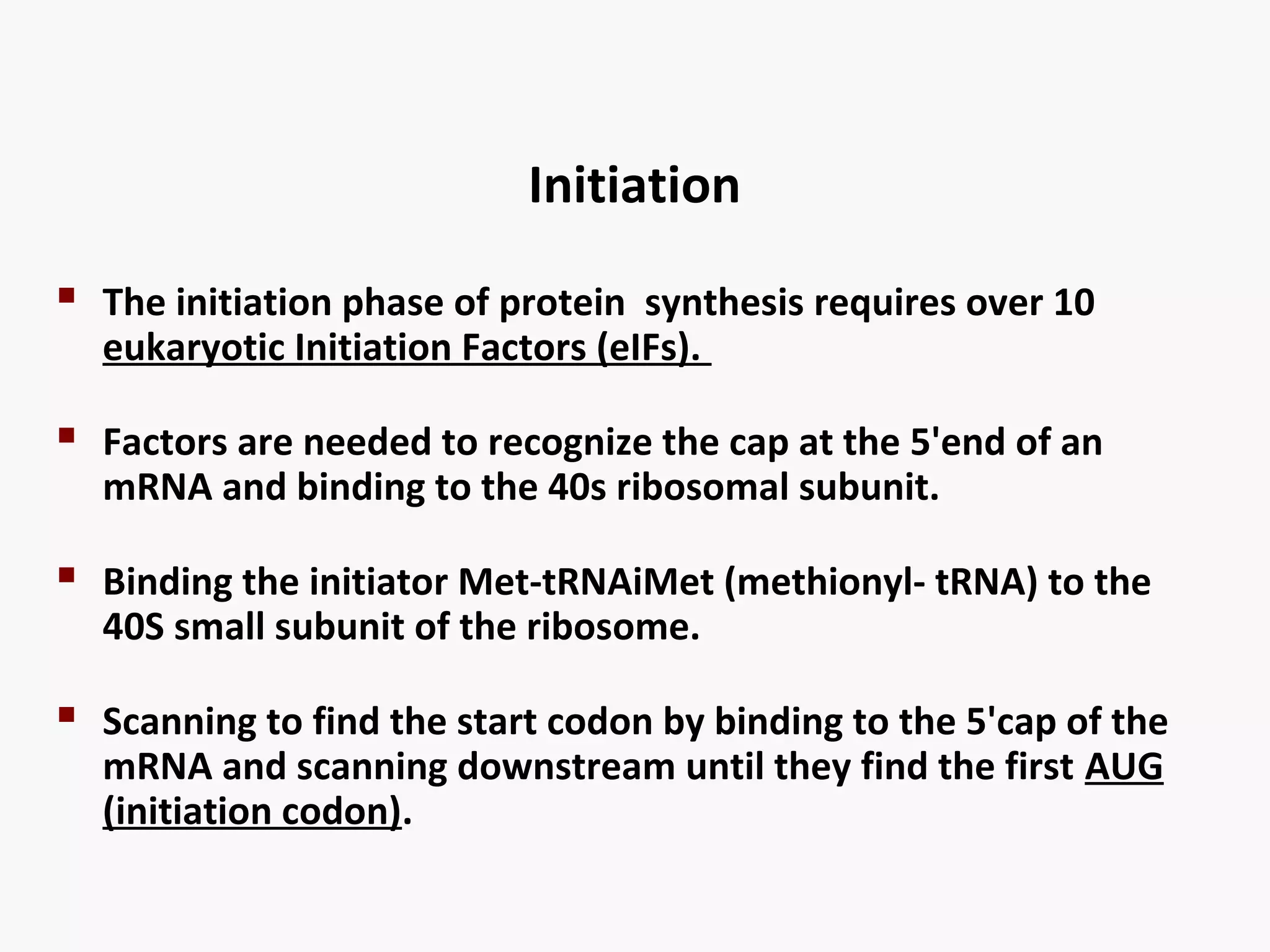 Initiation 
 The initiation phase of protein synthesis requires over 10 
eukaryotic Initiation Factors (eIFs). 
 Factors are needed to recognize the cap at the 5'end of an 
mRNA and binding to the 40s ribosomal subunit. 
 Binding the initiator Met-tRNAiMet (methionyl- tRNA) to the 
40S small subunit of the ribosome. 
 Scanning to find the start codon by binding to the 5'cap of the 
mRNA and scanning downstream until they find the first AUG 
(initiation codon). 
 