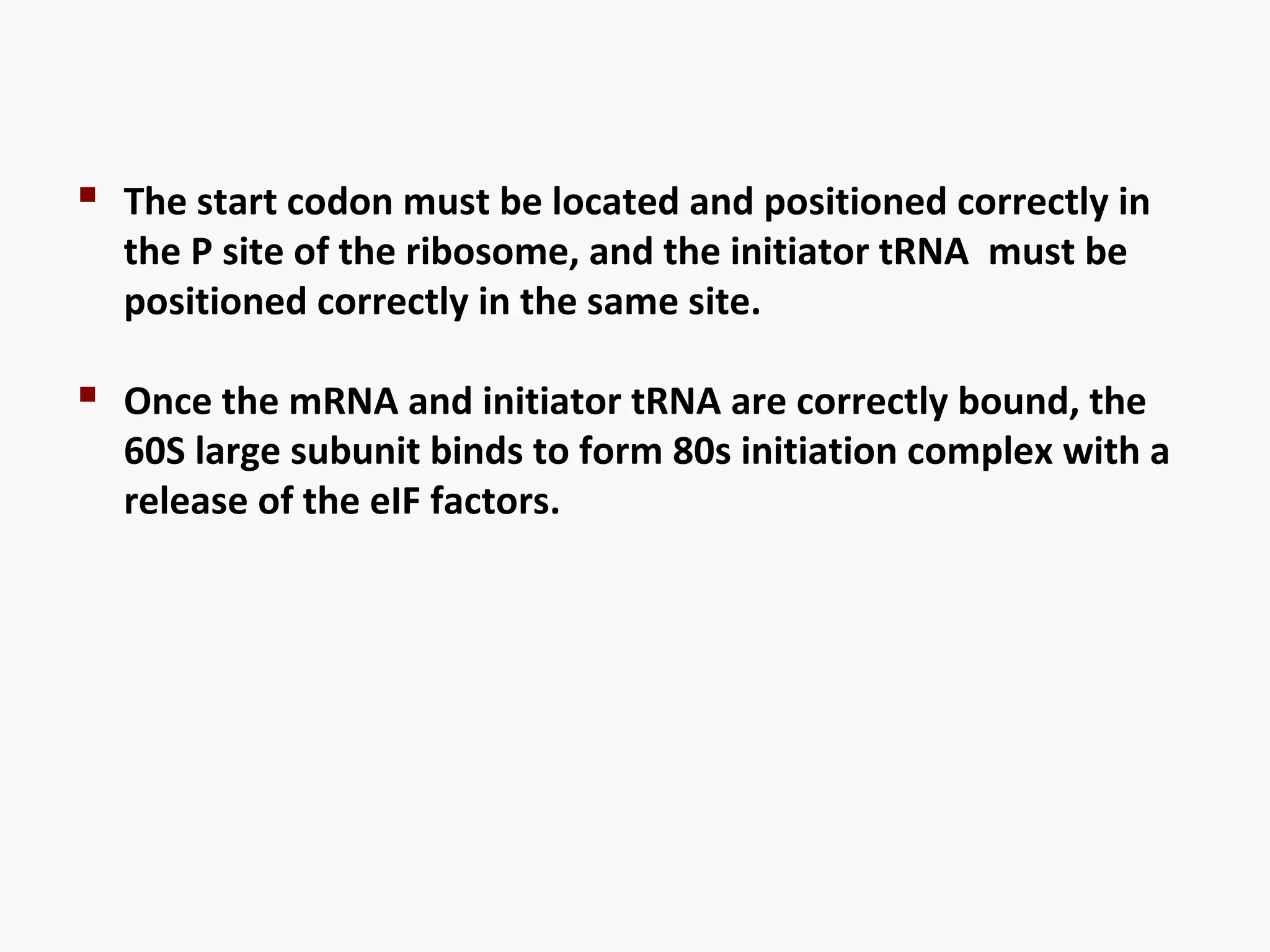  The start codon must be located and positioned correctly in 
the P site of the ribosome, and the initiator tRNA must be 
positioned correctly in the same site. 
 Once the mRNA and initiator tRNA are correctly bound, the 
60S large subunit binds to form 80s initiation complex with a 
release of the eIF factors. 
 