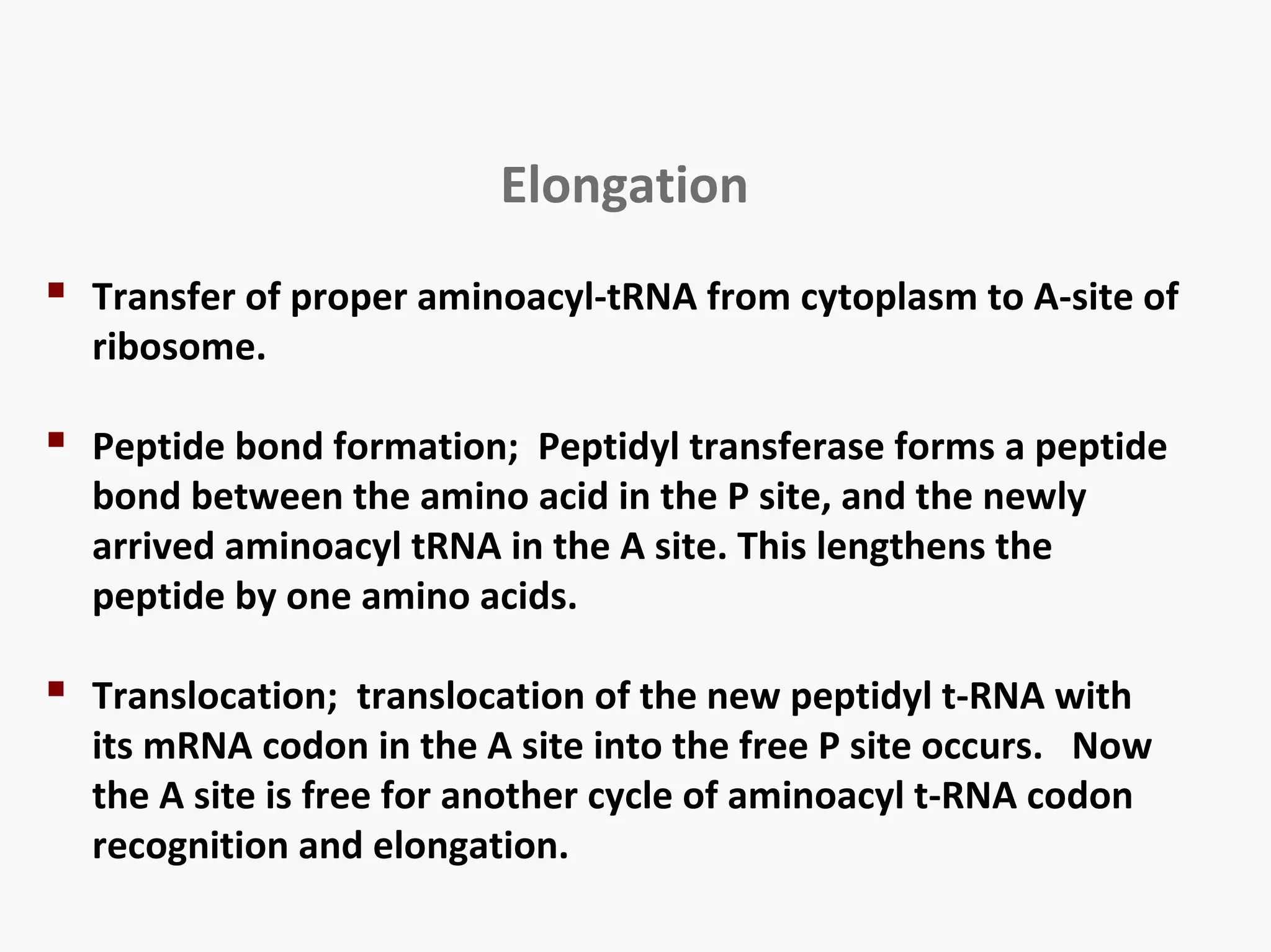 Elongation 
 Transfer of proper aminoacyl-tRNA from cytoplasm to A-site of 
ribosome. 
 Peptide bond formation; Peptidyl transferase forms a peptide 
bond between the amino acid in the P site, and the newly 
arrived aminoacyl tRNA in the A site. This lengthens the 
peptide by one amino acids. 
 Translocation; translocation of the new peptidyl t-RNA with 
its mRNA codon in the A site into the free P site occurs. Now 
the A site is free for another cycle of aminoacyl t-RNA codon 
recognition and elongation. 
 
