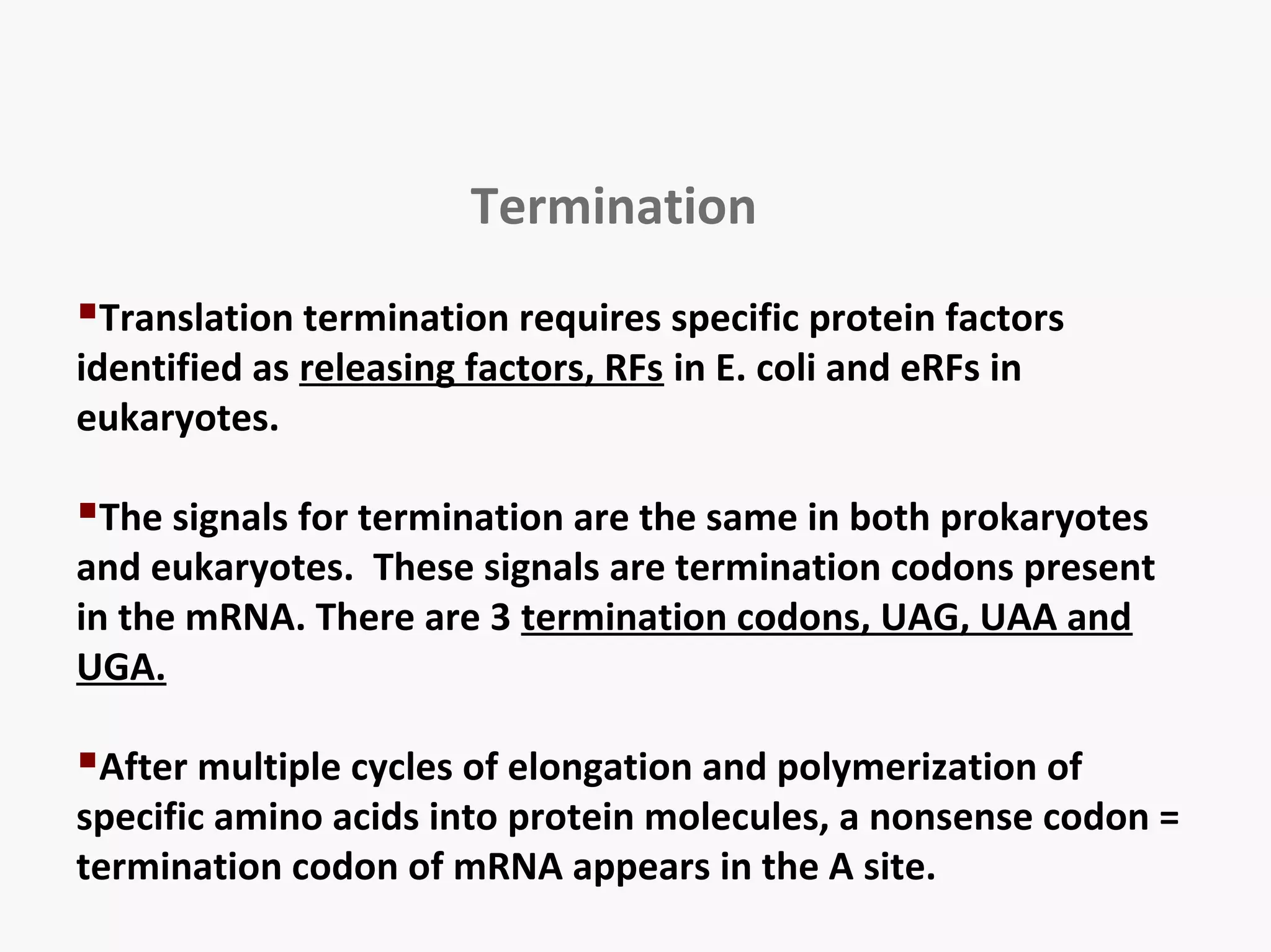 Termination 
Translation termination requires specific protein factors 
identified as releasing factors, RFs in E. coli and eRFs in 
eukaryotes. 
The signals for termination are the same in both prokaryotes 
and eukaryotes. These signals are termination codons present 
in the mRNA. There are 3 termination codons, UAG, UAA and 
UGA. 
After multiple cycles of elongation and polymerization of 
specific amino acids into protein molecules, a nonsense codon = 
termination codon of mRNA appears in the A site. 
 