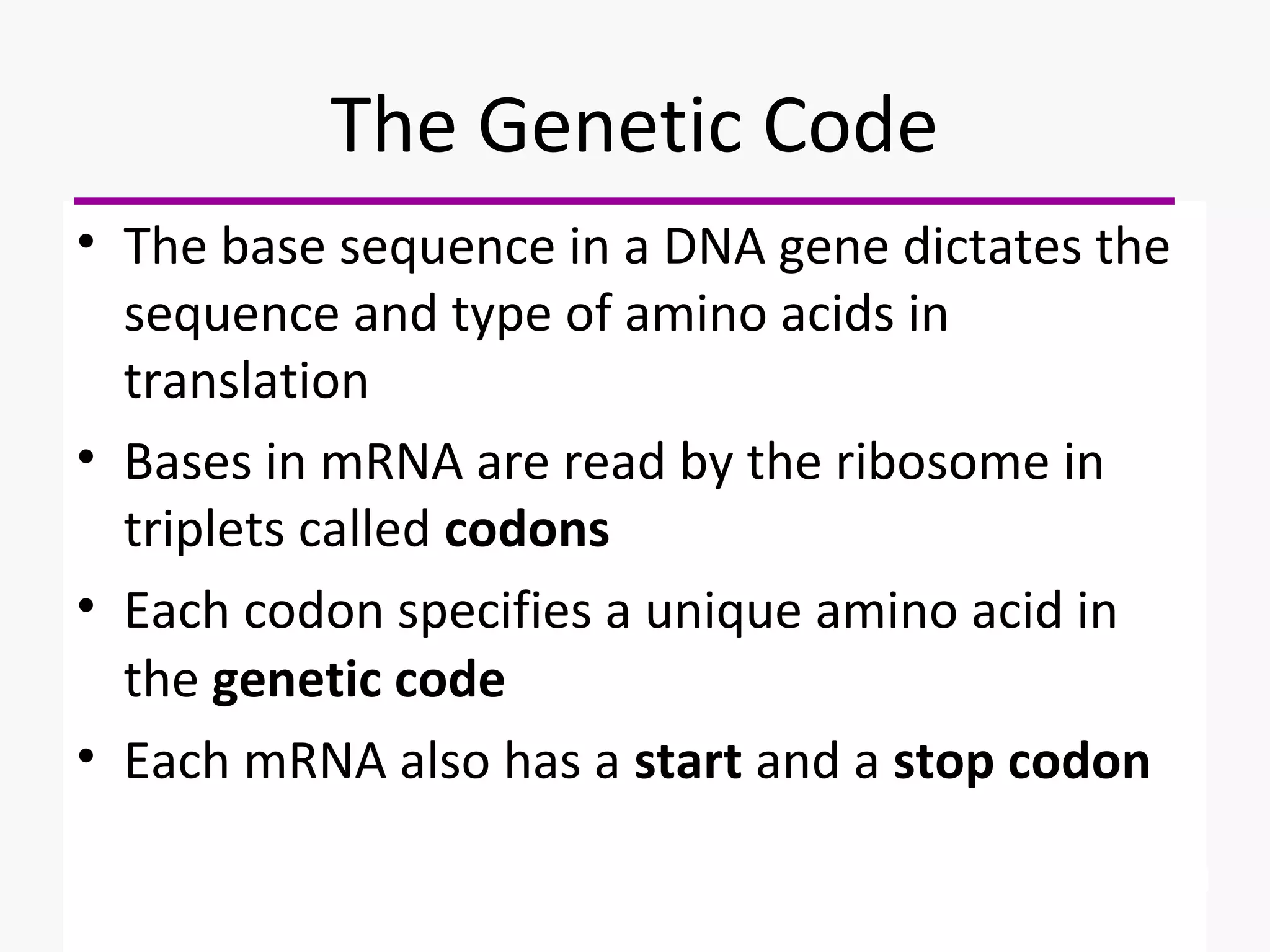 The Genetic Code 
• The base sequence in a DNA gene dictates the 
sequence and type of amino acids in 
translation 
• Bases in mRNA are read by the ribosome in 
triplets called codons 
• Each codon specifies a unique amino acid in 
the genetic code 
• Each mRNA also has a start and a stop codon 
 