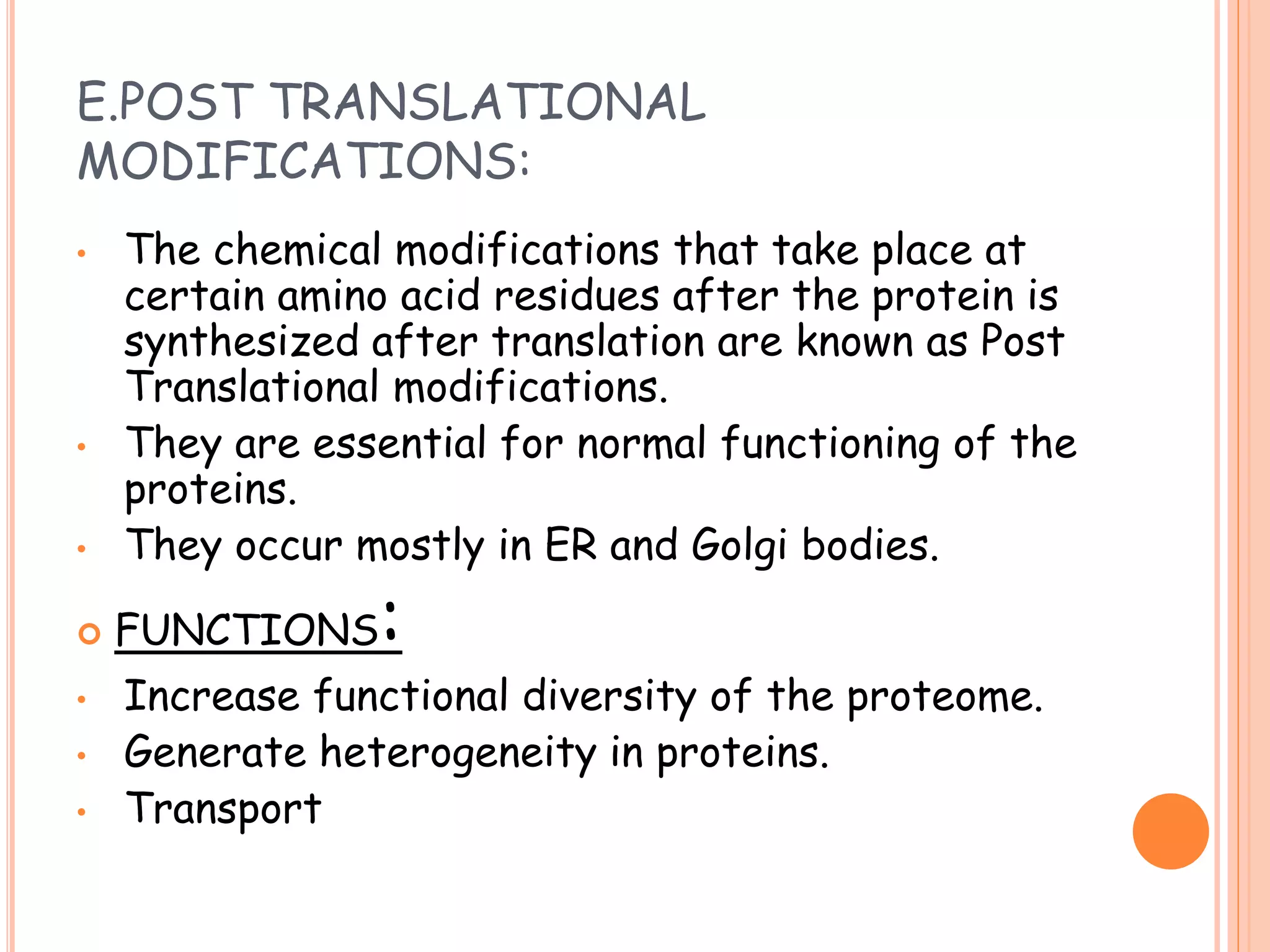 E.POST TRANSLATIONAL
MODIFICATIONS:
• The chemical modifications that take place at
certain amino acid residues after the protein is
synthesized after translation are known as Post
Translational modifications.
• They are essential for normal functioning of the
proteins.
• They occur mostly in ER and Golgi bodies.
 FUNCTIONS:
• Increase functional diversity of the proteome.
• Generate heterogeneity in proteins.
• Transport
 
