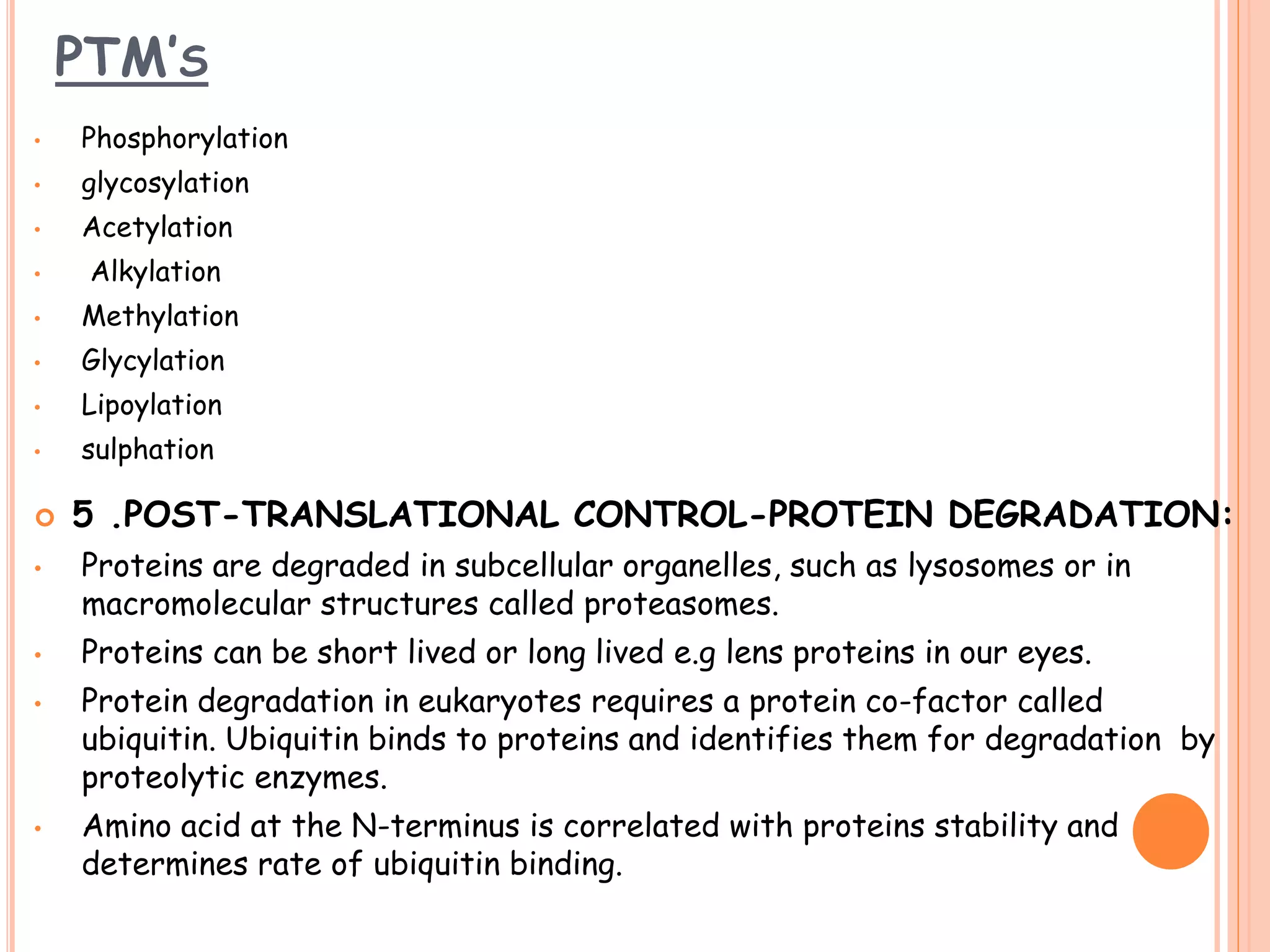 PTM’S
• Phosphorylation
• glycosylation
• Acetylation
• Alkylation
• Methylation
• Glycylation
• Lipoylation
• sulphation
 5 .POST-TRANSLATIONAL CONTROL-PROTEIN DEGRADATION:
• Proteins are degraded in subcellular organelles, such as lysosomes or in
macromolecular structures called proteasomes.
• Proteins can be short lived or long lived e.g lens proteins in our eyes.
• Protein degradation in eukaryotes requires a protein co-factor called
ubiquitin. Ubiquitin binds to proteins and identifies them for degradation by
proteolytic enzymes.
• Amino acid at the N-terminus is correlated with proteins stability and
determines rate of ubiquitin binding.
 