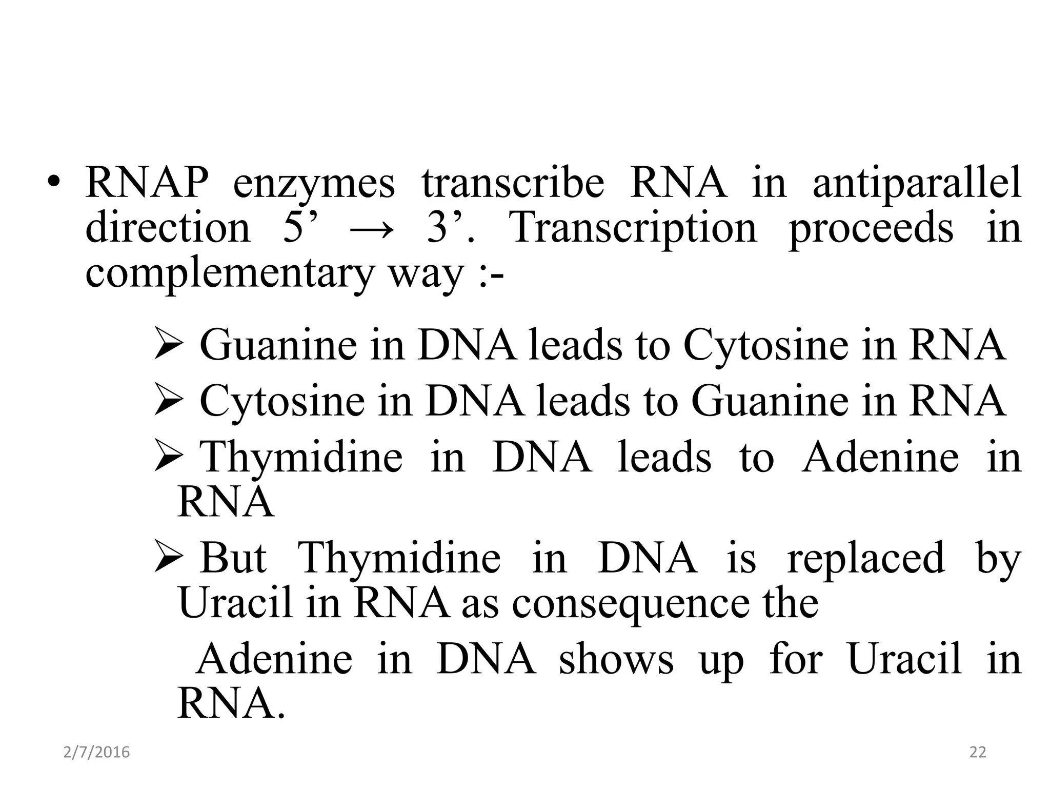 • RNAP enzymes transcribe RNA in antiparallel
direction 5’ → 3’. Transcription proceeds in
complementary way :-
 Guanine in DNA leads to Cytosine in RNA
 Cytosine in DNA leads to Guanine in RNA
 Thymidine in DNA leads to Adenine in
RNA
 But Thymidine in DNA is replaced by
Uracil in RNA as consequence the
Adenine in DNA shows up for Uracil in
RNA.
2/7/2016 22
 