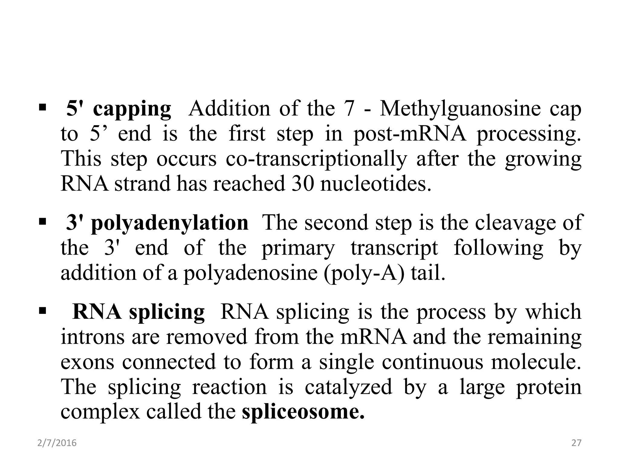  5' capping Addition of the 7 - Methylguanosine cap
to 5’ end is the first step in post-mRNA processing.
This step occurs co-transcriptionally after the growing
RNA strand has reached 30 nucleotides.
 3' polyadenylation The second step is the cleavage of
the 3' end of the primary transcript following by
addition of a polyadenosine (poly-A) tail.
 RNA splicing RNA splicing is the process by which
introns are removed from the mRNA and the remaining
exons connected to form a single continuous molecule.
The splicing reaction is catalyzed by a large protein
complex called the spliceosome.
2/7/2016 27
 