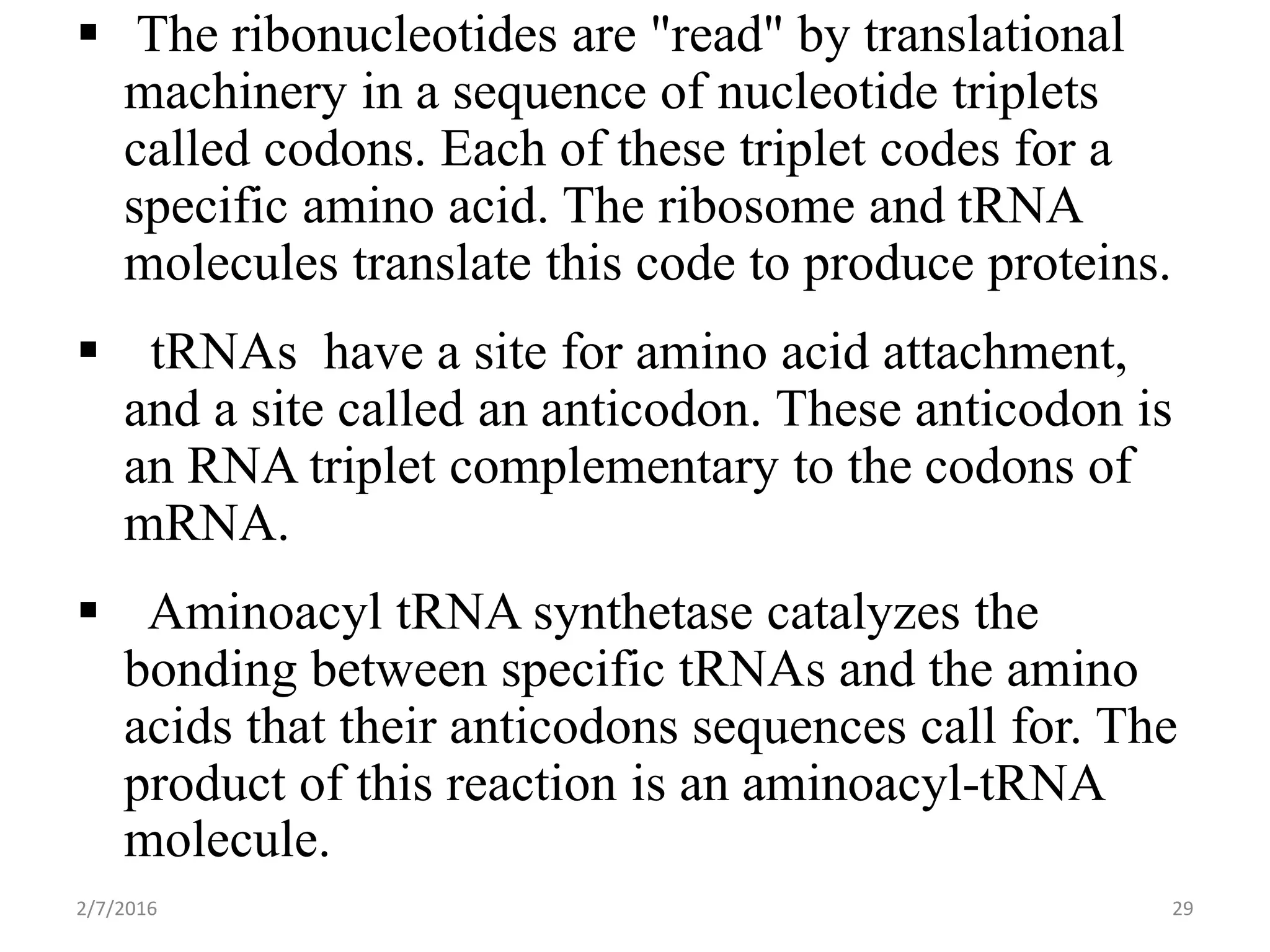  The ribonucleotides are "read" by translational
machinery in a sequence of nucleotide triplets
called codons. Each of these triplet codes for a
specific amino acid. The ribosome and tRNA
molecules translate this code to produce proteins.
 tRNAs have a site for amino acid attachment,
and a site called an anticodon. These anticodon is
an RNA triplet complementary to the codons of
mRNA.
 Aminoacyl tRNA synthetase catalyzes the
bonding between specific tRNAs and the amino
acids that their anticodons sequences call for. The
product of this reaction is an aminoacyl-tRNA
molecule.
2/7/2016 29
 