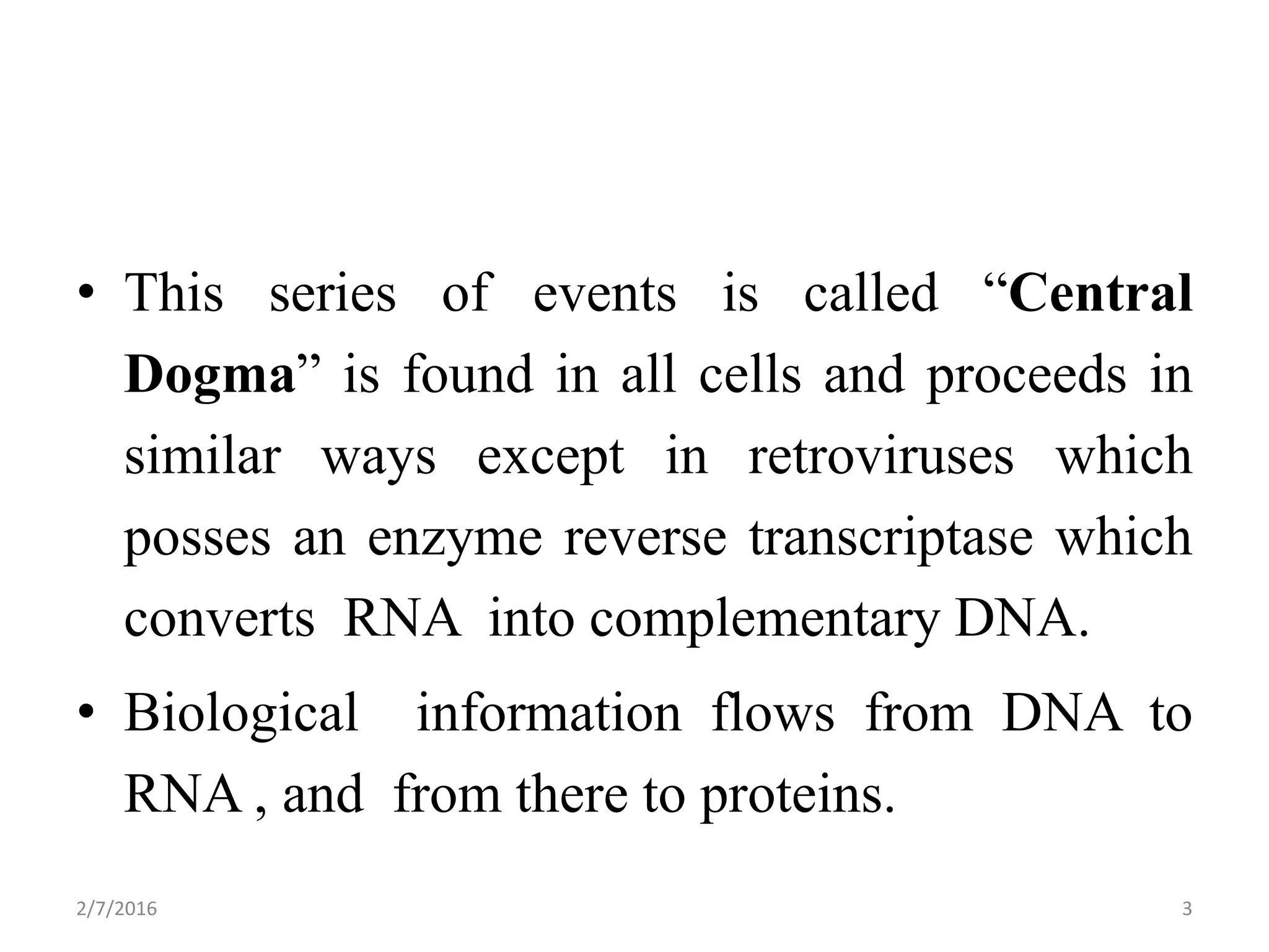 • This series of events is called “Central
Dogma” is found in all cells and proceeds in
similar ways except in retroviruses which
posses an enzyme reverse transcriptase which
converts RNA into complementary DNA.
• Biological information flows from DNA to
RNA , and from there to proteins.
2/7/2016 3
 