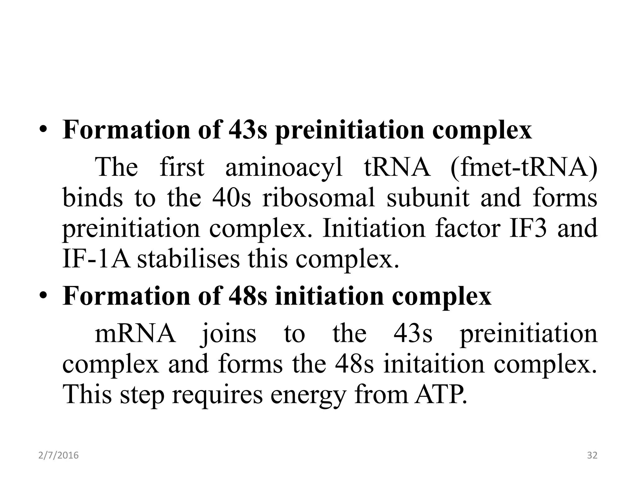 • Formation of 43s preinitiation complex
The first aminoacyl tRNA (fmet-tRNA)
binds to the 40s ribosomal subunit and forms
preinitiation complex. Initiation factor IF3 and
IF-1A stabilises this complex.
• Formation of 48s initiation complex
mRNA joins to the 43s preinitiation
complex and forms the 48s initaition complex.
This step requires energy from ATP.
2/7/2016 32
 