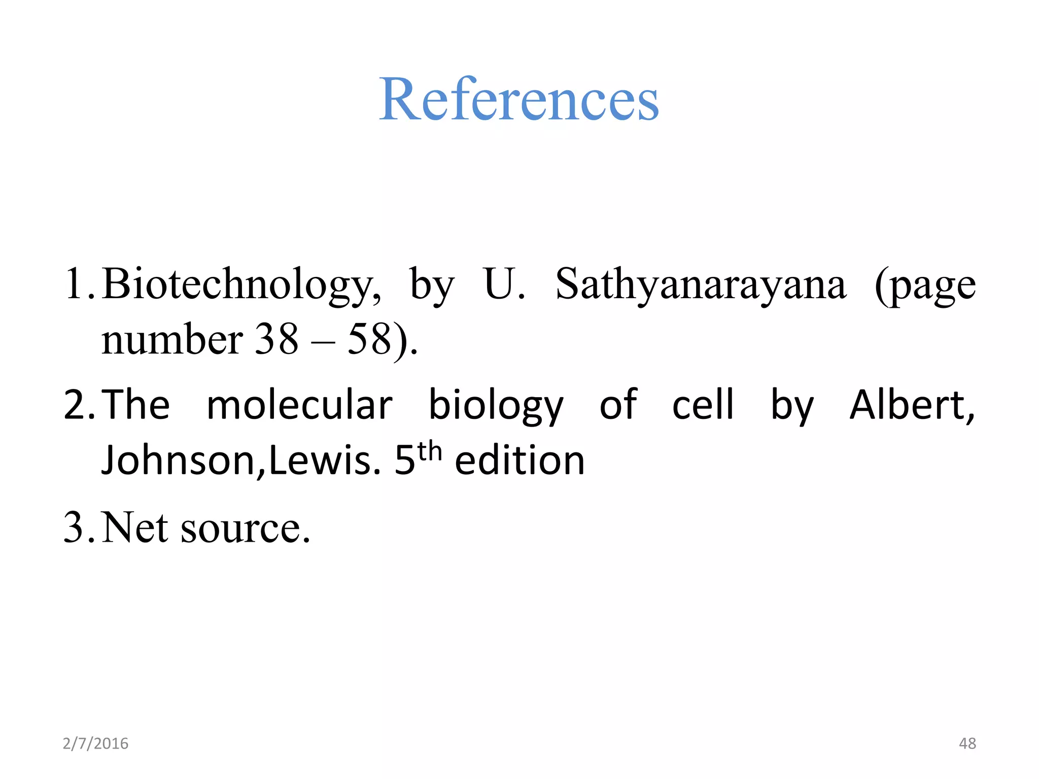 References
1.Biotechnology, by U. Sathyanarayana (page
number 38 – 58).
2.The molecular biology of cell by Albert,
Johnson,Lewis. 5th edition
3.Net source.
2/7/2016 48
 