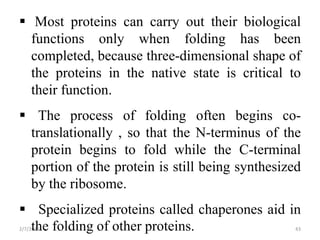  Most proteins can carry out their biological
functions only when folding has been
completed, because three-dimensional shape of
the proteins in the native state is critical to
their function.
 The process of folding often begins co-
translationally , so that the N-terminus of the
protein begins to fold while the C-terminal
portion of the protein is still being synthesized
by the ribosome.
 Specialized proteins called chaperones aid in
the folding of other proteins.2/7/2016 43
 