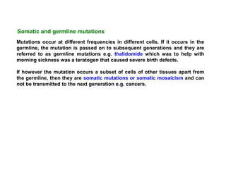 Mutations occur at different frequencies in different cells. If it occurs in the
germline, the mutation is passed on to subsequent generations and they are
referred to as germline mutations e.g. thalidomide which was to help with
morning sickness was a teratogen that caused severe birth defects.
If however the mutation occurs a subset of cells of other tissues apart from
the germline, then they are somatic mutations or somatic mosaicism and can
not be transmitted to the next generation e.g. cancers.
Somatic and germline mutations
 