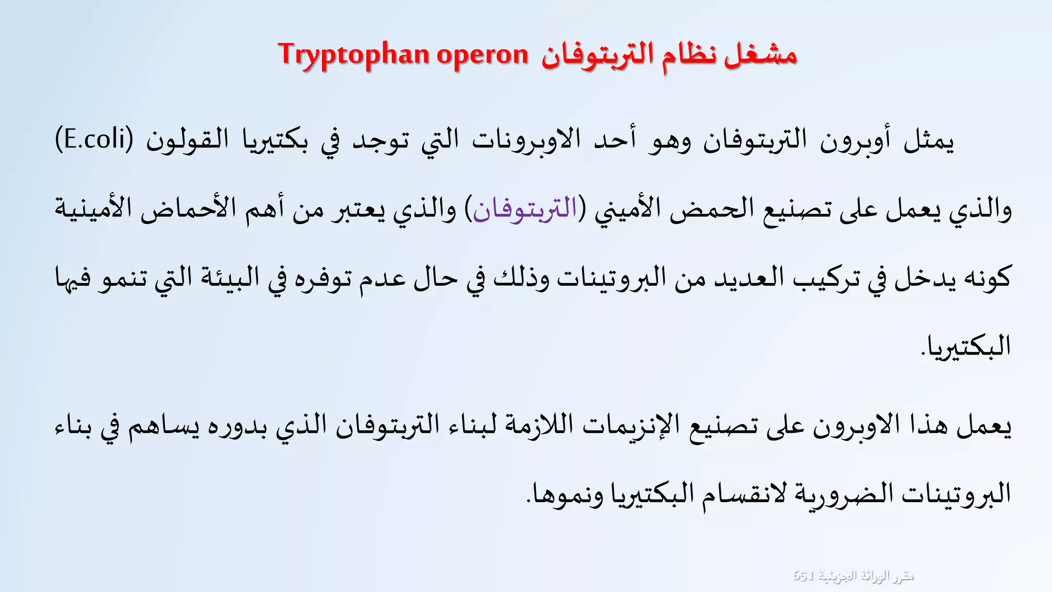 ‫التربتوفان‬ ‫نظام‬ ‫مشغل‬Tryptophan operon
‫يمثل‬‫ن‬‫و‬‫أوبر‬‫التربتوفان‬‫وهو‬‫أحد‬‫نات‬‫و‬‫الوبر‬‫التي‬‫توجد‬‫في‬‫بكتيريا‬‫القو‬‫ن‬‫لو‬(E.coli)
‫والذي‬‫يعمل‬‫على‬‫تصنيع‬‫الحمض‬‫األميني‬(‫التربتوفان‬)‫والذي‬‫يعتبر‬‫من‬‫أهم‬‫األح‬‫ماض‬‫األمينية‬
‫كونه‬‫يدخل‬‫في‬‫تركيب‬‫العديد‬‫من‬‫البروتينات‬‫وذلك‬‫في‬‫حال‬‫عدم‬‫توفره‬‫في‬‫البي‬‫ئة‬‫التي‬‫تنمو‬‫فيها‬
‫البكتيريا‬.
‫يعمل‬‫هذا‬‫ن‬‫و‬‫الوبر‬‫على‬‫تصنيع‬‫اإلنزيمات‬‫مة‬‫ز‬‫الال‬‫لبناء‬‫التربتوفان‬‫الذي‬‫ه‬‫ر‬‫بدو‬‫يساهم‬‫في‬‫بناء‬
‫البروتينات‬‫ية‬‫ر‬‫و‬‫الضر‬‫لنقسام‬‫البكتيريا‬‫ونموها‬.
‫يئية‬‫ز‬‫الج‬ ‫اثة‬‫ر‬‫الو‬‫مقرر‬651
 