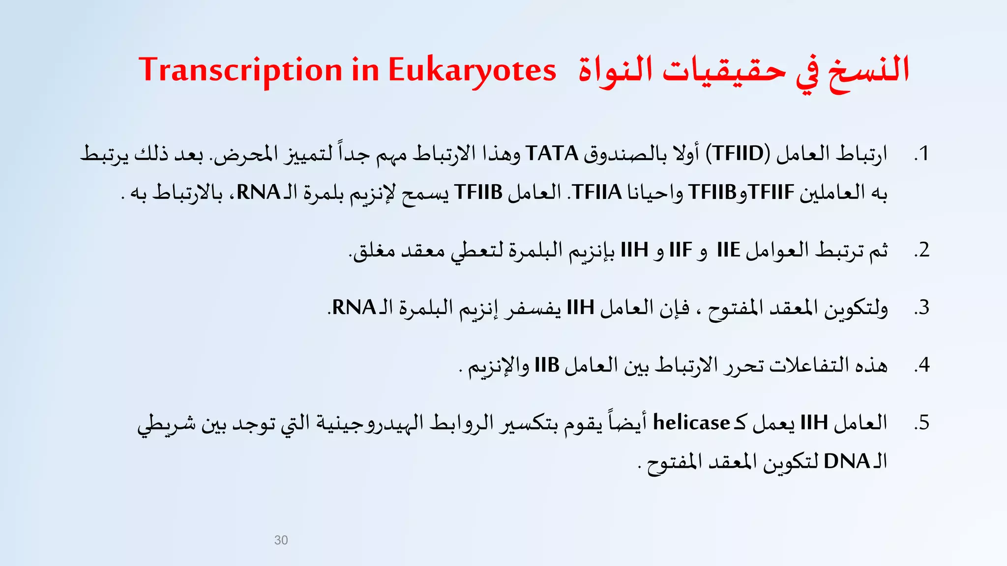 .1‫تباط‬‫ر‬‫ا‬‫العامل‬(TFIID)‫ق‬‫بالصندو‬ ‫أول‬TATA‫املحرض‬ ‫لتمييز‬
‫ا‬
‫جدا‬ ‫مهم‬‫تباط‬‫ر‬‫ال‬ ‫وهذا‬.‫ذلك‬ ‫بعد‬‫يرت‬‫بط‬
‫العاملين‬ ‫به‬TFIIF‫و‬TFIIB‫واحيانا‬TFIIA.‫العامل‬TFIIB‫بلمرة‬ ‫إلنزيم‬ ‫يسمح‬‫ـ‬‫ل‬‫ا‬RNA،‫به‬ ‫تباط‬‫ر‬‫بال‬.
.2‫العوامل‬ ‫ترتبط‬ ‫ثم‬IIE‫و‬IIF‫و‬IIH‫البلمرة‬ ‫بإنزيم‬‫لتعطي‬‫معقد‬‫مغلق‬.
.3‫العامل‬ ‫فإن‬ ، ‫املفتوح‬ ‫املعقد‬ ‫ولتكوين‬IIH‫يفسفر‬‫ـ‬‫ل‬‫ا‬ ‫البلمرة‬ ‫إنزيم‬RNA.
.4‫العامل‬ ‫بين‬ ‫تباط‬‫ر‬‫ال‬ ‫ر‬‫تحر‬ ‫التفاعالت‬ ‫هذه‬IIB‫واإلنزيم‬.
.5‫العامل‬IIH‫ـ‬‫ك‬ ‫يعمل‬helicase‫جينية‬‫و‬‫الهيدر‬ ‫ابط‬‫و‬‫الر‬ ‫بتكسير‬ ‫يقوم‬
‫ا‬
‫أيضا‬‫التي‬‫بين‬ ‫توجد‬‫شر‬‫يطي‬
‫ـ‬‫ل‬‫ا‬DNA‫لتكوين‬‫املفتوح‬ ‫املعقد‬.
30
‫في‬ ‫النسخ‬‫حقيقيات‬‫النواة‬Transcription inEukaryotes
 