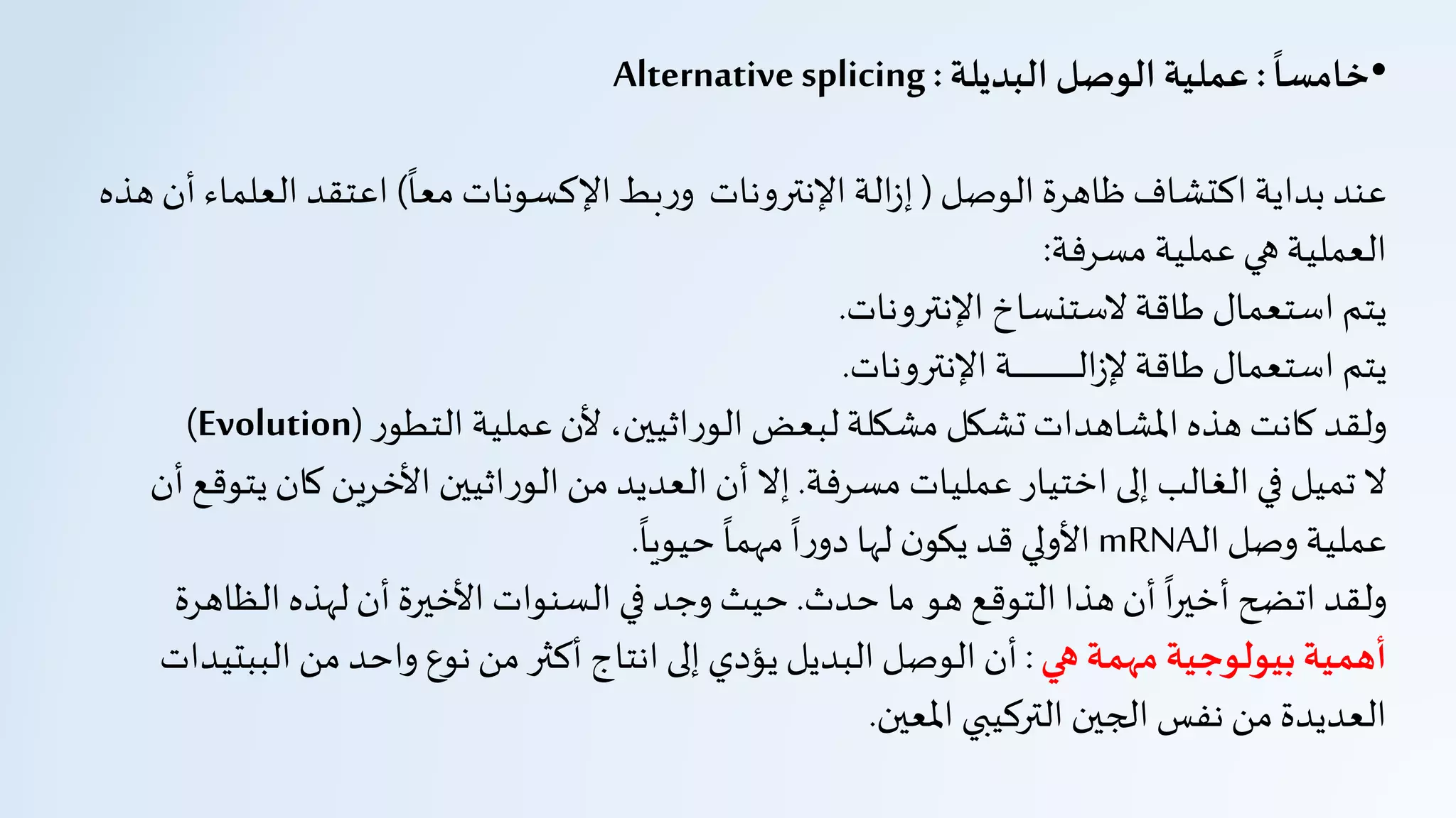 •
ً
‫خامسا‬:‫البديلة‬ ‫الوصل‬ ‫عملية‬:Alternative splicing
‫الوصل‬ ‫ظاهرة‬‫اكتشاف‬ ‫بداية‬ ‫عند‬(
‫ا‬
‫معا‬ ‫اإلكسونات‬‫بط‬‫ر‬‫و‬ ‫اإلنترونات‬‫الة‬‫ز‬‫إ‬)‫العل‬ ‫اعتقد‬‫هذه‬ ‫أن‬ ‫ماء‬
‫مسرفة‬ ‫عملية‬‫هي‬ ‫العملية‬:
‫اإلنترونات‬ ‫لستنساخ‬ ‫طاقة‬ ‫استعمال‬ ‫يتم‬.
‫اإلنترونات‬‫ـة‬‫ـ‬‫ـ‬‫ـ‬‫ـ‬‫ـ‬‫ـ‬‫ـ‬‫ـ‬‫ـ‬‫ـ‬‫ـ‬‫ـ‬‫ـ‬‫ـ‬‫ـ‬‫ـ‬‫ـ‬‫ـ‬‫ـ‬‫ـ‬‫ـ‬‫ـ‬‫ـ‬‫ـ‬‫ـ‬‫ـ‬‫ـ‬‫ـ‬‫ـ‬‫ـ‬‫ـ‬‫ـ‬‫ـ‬‫ـ‬‫ـ‬‫ـ‬‫ل‬‫ا‬‫ز‬‫إل‬ ‫طاقة‬ ‫استعمال‬ ‫يتم‬.
‫ر‬‫التطو‬ ‫عملية‬‫ألن‬ ،‫اثيين‬‫ر‬‫الو‬ ‫لبعض‬‫مشكلة‬ ‫تشكل‬‫املشاهدات‬‫هذه‬ ‫كانت‬ ‫ولقد‬(Evolution)
‫مسرفة‬ ‫عمليات‬ ‫اختيار‬ ‫إلى‬ ‫الغالب‬ ‫في‬ ‫تميل‬ ‫ل‬.‫كان‬ ‫األخرين‬ ‫اثيين‬‫ر‬‫الو‬‫من‬‫العديد‬ ‫أن‬ ‫إل‬‫أن‬ ‫يتوقع‬
‫ـ‬‫ل‬‫ا‬‫وصل‬ ‫عملية‬mRNA
‫ا‬
‫حيويا‬
‫ا‬
‫مهما‬
‫ا‬
‫ا‬‫ر‬‫دو‬ ‫لها‬ ‫ن‬‫يكو‬ ‫قد‬ ‫األولي‬.
‫حدث‬ ‫ما‬ ‫هو‬ ‫التوقع‬ ‫هذا‬ ‫أن‬
‫ا‬
‫ا‬‫ر‬‫أخي‬ ‫اتضح‬ ‫ولقد‬.‫الظاه‬ ‫لهذه‬ ‫أن‬ ‫األخيرة‬ ‫السنوات‬ ‫في‬ ‫وجد‬ ‫حيث‬‫رة‬
‫هي‬ ‫مهمة‬‫بيولوجية‬‫أهمية‬:‫البب‬ ‫من‬ ‫واحد‬ ‫نوع‬‫من‬ ‫أكثر‬ ‫انتاج‬‫إلى‬ ‫يؤدي‬ ‫البديل‬ ‫الوصل‬ ‫أن‬‫تيدات‬
‫املعين‬ ‫التركيبي‬ ‫الجين‬ ‫نفس‬ ‫من‬‫العديدة‬.
 